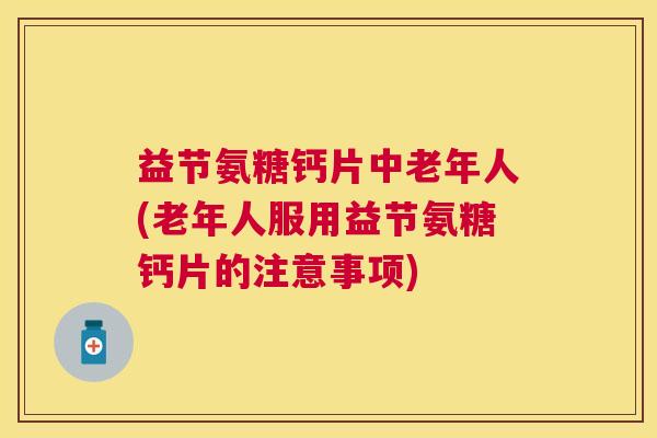 益节氨糖钙片中老年人(老年人服用益节氨糖钙片的注意事项)