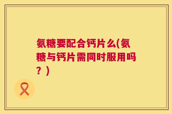 氨糖要配合钙片么(氨糖与钙片需同时服用吗？)