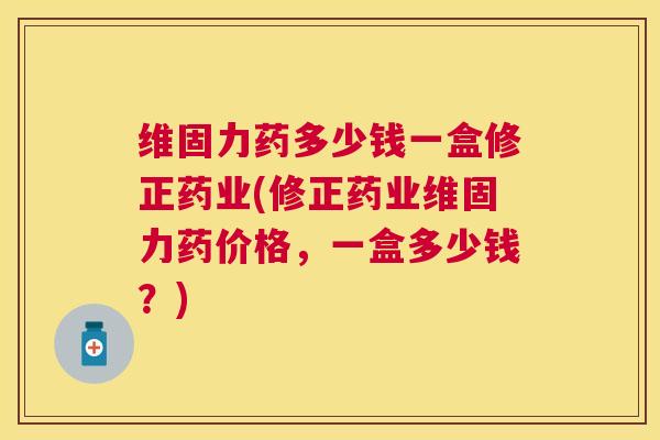 维固力药多少钱一盒修正药业(修正药业维固力药价格，一盒多少钱？)