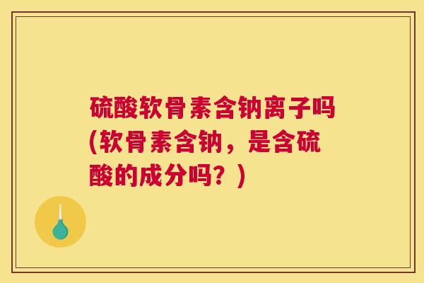硫酸软骨素含钠离子吗(软骨素含钠，是含硫酸的成分吗？)