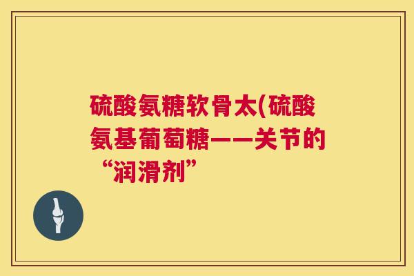 硫酸氨糖软骨太(硫酸氨基葡萄糖——关节的“润滑剂”
