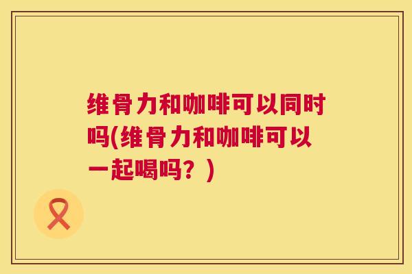 维骨力和咖啡可以同时吗(维骨力和咖啡可以一起喝吗？)