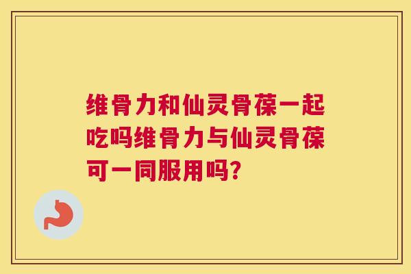 维骨力和仙灵骨葆一起吃吗维骨力与仙灵骨葆可一同服用吗？