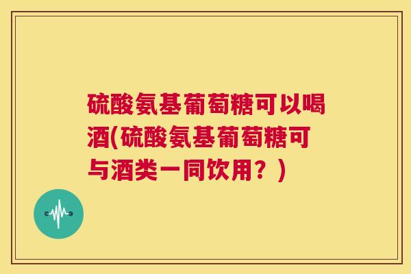硫酸氨基葡萄糖可以喝酒(硫酸氨基葡萄糖可与酒类一同饮用？)