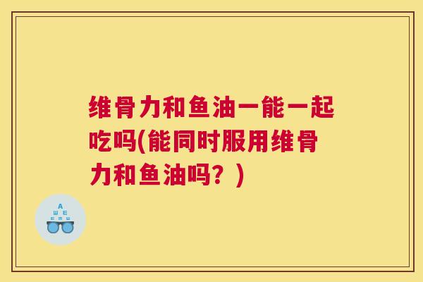 维骨力和鱼油一能一起吃吗(能同时服用维骨力和鱼油吗？)