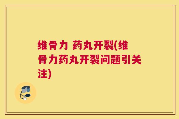 维骨力 药丸开裂(维骨力药丸开裂问题引关注)