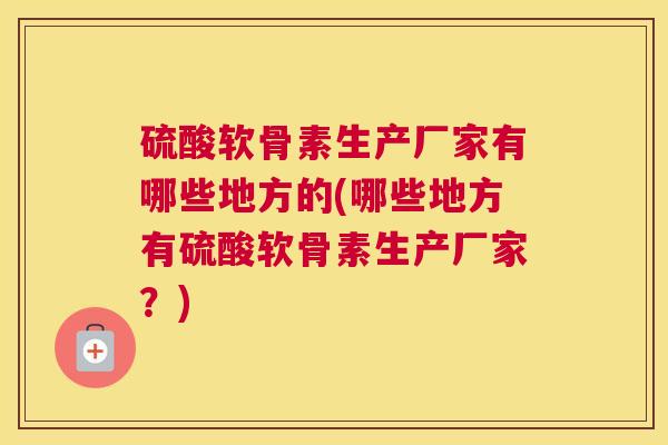 硫酸软骨素生产厂家有哪些地方的(哪些地方有硫酸软骨素生产厂家？)