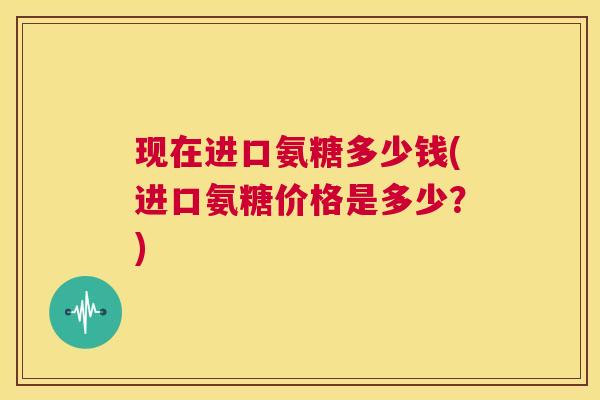 现在进口氨糖多少钱(进口氨糖价格是多少？)