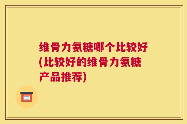 维骨力氨糖哪个比较好(比较好的维骨力氨糖产品推荐)