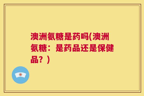 澳洲氨糖是药吗(澳洲氨糖：是药品还是保健品？)