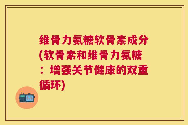 维骨力氨糖软骨素成分(软骨素和维骨力氨糖：增强关节健康的双重循环)