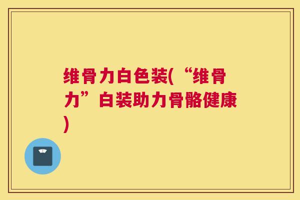 维骨力白色装(“维骨力”白装助力骨骼健康)