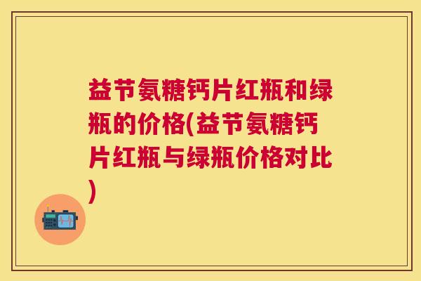 益节氨糖钙片红瓶和绿瓶的价格(益节氨糖钙片红瓶与绿瓶价格对比)