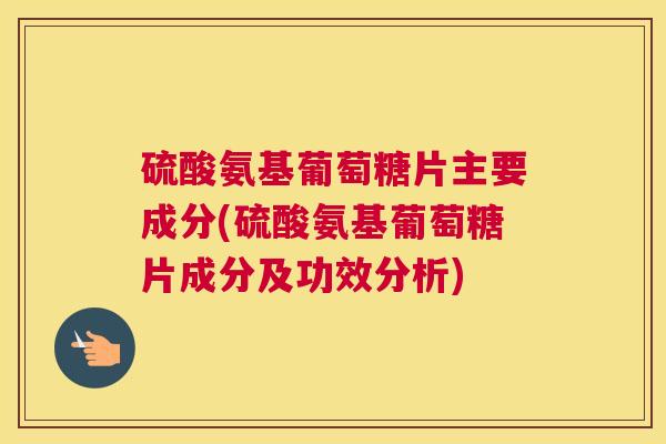 硫酸氨基葡萄糖片主要成分(硫酸氨基葡萄糖片成分及功效分析)