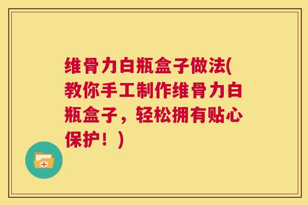 维骨力白瓶盒子做法(教你手工制作维骨力白瓶盒子，轻松拥有贴心保护！)