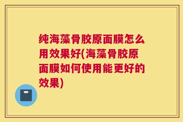 纯海藻骨胶原面膜怎么用效果好(海藻骨胶原面膜如何使用能更好的效果)