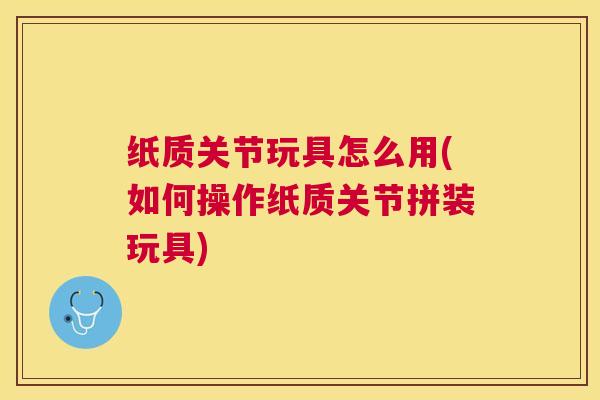 纸质关节玩具怎么用(如何操作纸质关节拼装玩具)