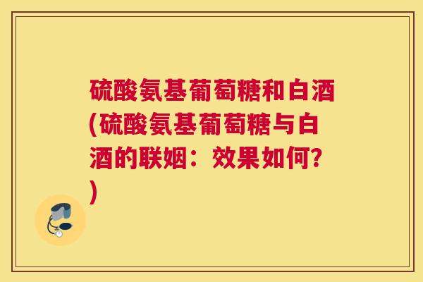 硫酸氨基葡萄糖和白酒(硫酸氨基葡萄糖与白酒的联姻：效果如何？)