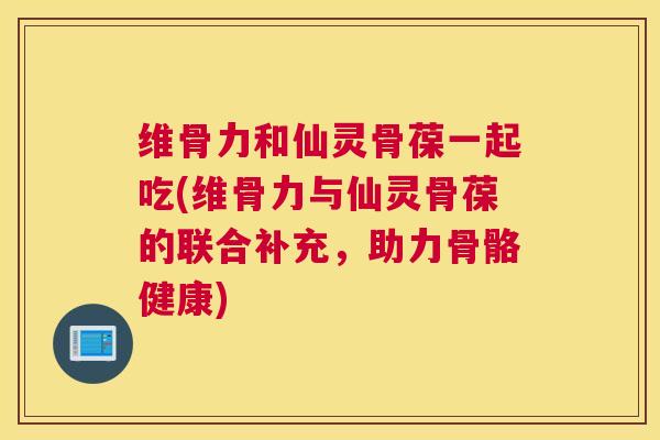 维骨力和仙灵骨葆一起吃(维骨力与仙灵骨葆的联合补充，助力骨骼健康)