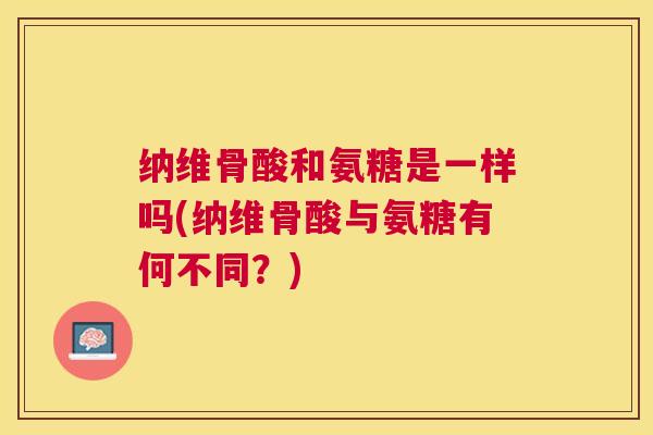 纳维骨酸和氨糖是一样吗(纳维骨酸与氨糖有何不同？)