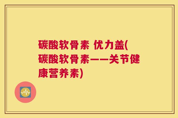 碳酸软骨素 优力盖(碳酸软骨素——关节健康营养素)