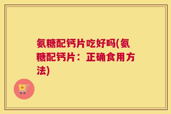 氨糖配钙片吃好吗(氨糖配钙片：正确食用方法)