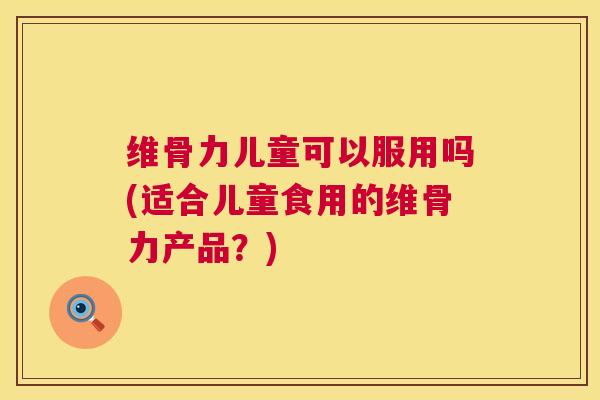 维骨力儿童可以服用吗(适合儿童食用的维骨力产品？)
