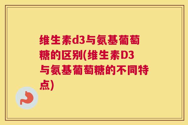 维生素d3与氨基葡萄糖的区别(维生素D3与氨基葡萄糖的不同特点)