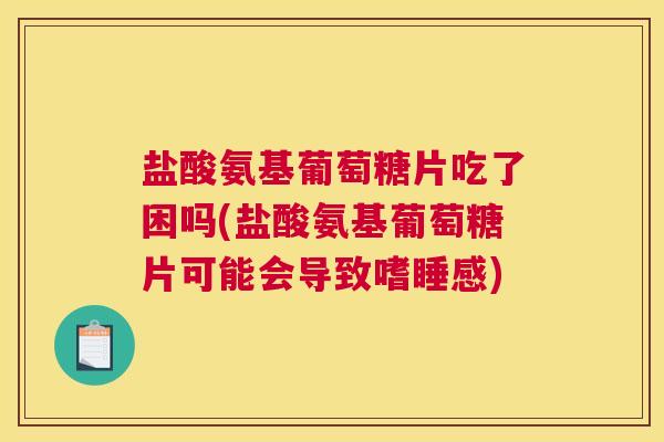 盐酸氨基葡萄糖片吃了困吗(盐酸氨基葡萄糖片可能会导致嗜睡感)
