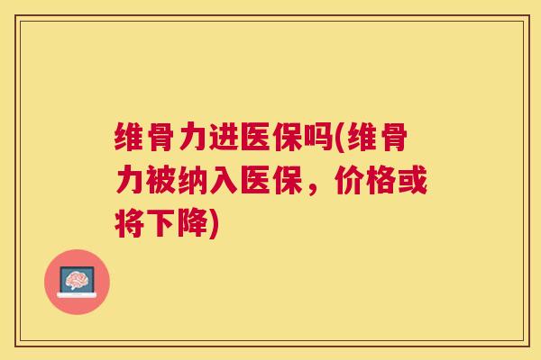 维骨力进医保吗(维骨力被纳入医保，价格或将下降)