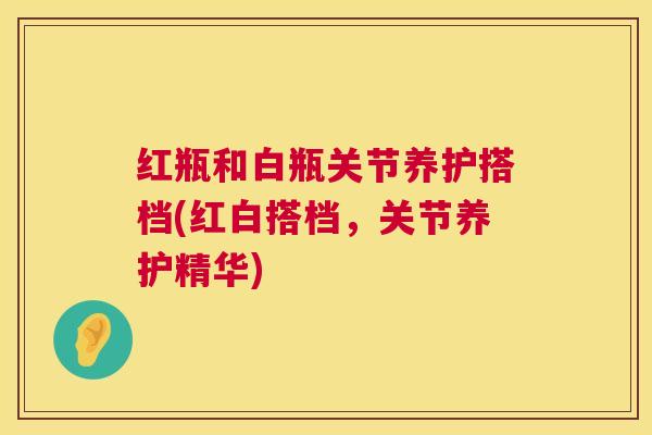 红瓶和白瓶关节养护搭档(红白搭档，关节养护精华)