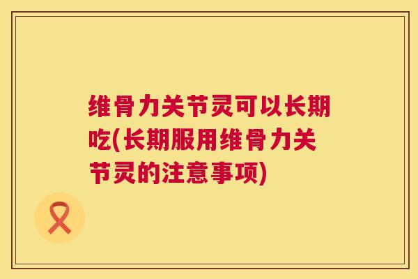 维骨力关节灵可以长期吃(长期服用维骨力关节灵的注意事项)