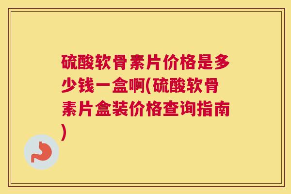 硫酸软骨素片价格是多少钱一盒啊(硫酸软骨素片盒装价格查询指南)