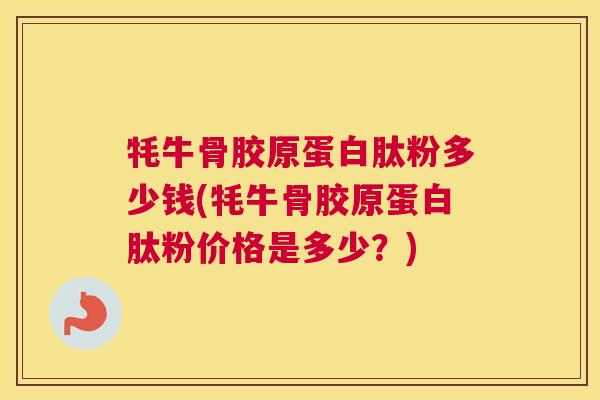 牦牛骨胶原蛋白肽粉多少钱(牦牛骨胶原蛋白肽粉价格是多少？)