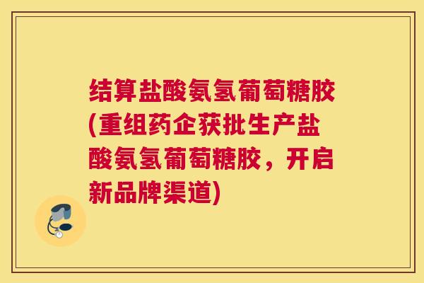 结算盐酸氨氢葡萄糖胶(重组药企获批生产盐酸氨氢葡萄糖胶，开启新品牌渠道)