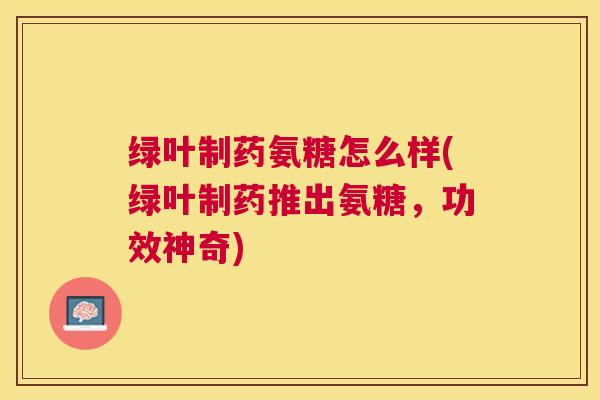 绿叶制药氨糖怎么样(绿叶制药推出氨糖，功效神奇)