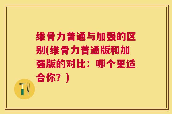 维骨力普通与加强的区别(维骨力普通版和加强版的对比：哪个更适合你？)