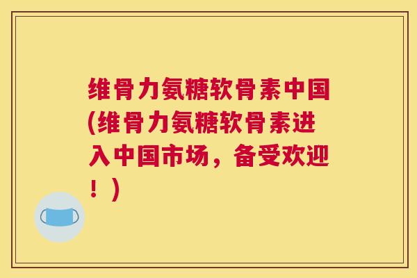 维骨力氨糖软骨素中国(维骨力氨糖软骨素进入中国市场，备受欢迎！)