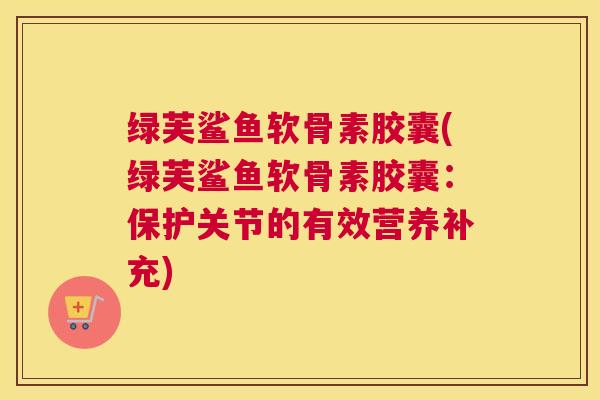 绿芙鲨鱼软骨素胶囊(绿芙鲨鱼软骨素胶囊：保护关节的有效营养补充)