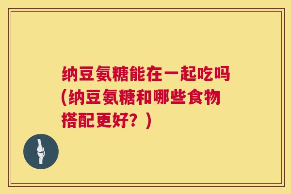 纳豆氨糖能在一起吃吗(纳豆氨糖和哪些食物搭配更好？)