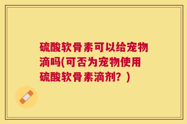 硫酸软骨素可以给宠物滴吗(可否为宠物使用硫酸软骨素滴剂？)