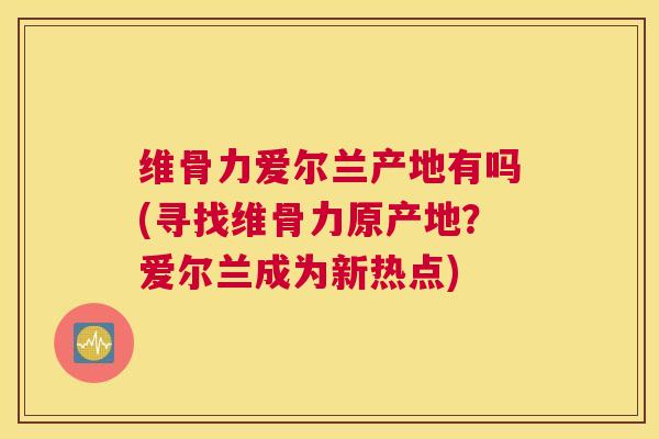 维骨力爱尔兰产地有吗(寻找维骨力原产地？爱尔兰成为新热点)