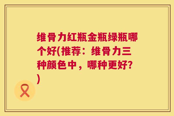 维骨力红瓶金瓶绿瓶哪个好(推荐：维骨力三种颜色中，哪种更好？)