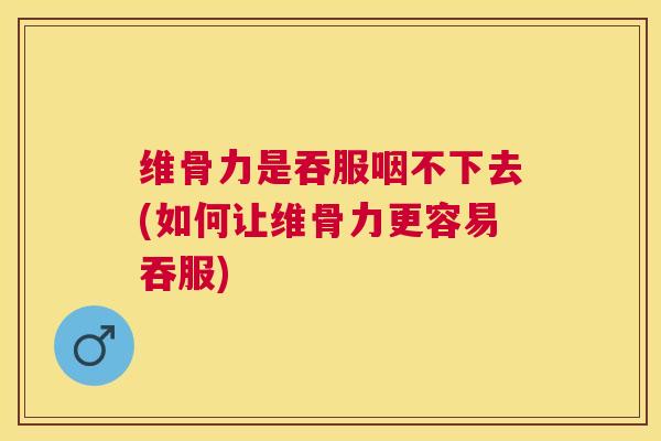 维骨力是吞服咽不下去(如何让维骨力更容易吞服)