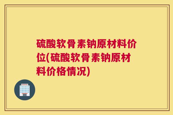 硫酸软骨素钠原材料价位(硫酸软骨素钠原材料价格情况)