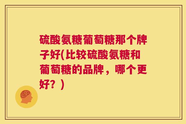 硫酸氨糖葡萄糖那个牌子好(比较硫酸氨糖和葡萄糖的品牌，哪个更好？)