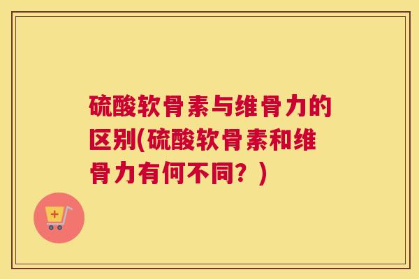 硫酸软骨素与维骨力的区别(硫酸软骨素和维骨力有何不同？)
