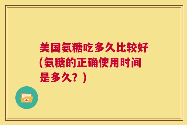 美国氨糖吃多久比较好(氨糖的正确使用时间是多久?) 美国氨糖吃多久比较好(氨糖的正确使用时间是多久?)