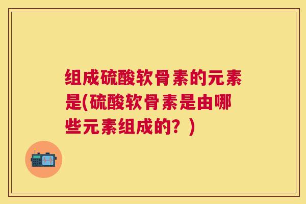 组成硫酸软骨素的元素是(硫酸软骨素是由哪些元素组成的？)