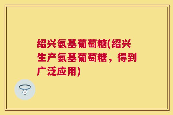 绍兴氨基葡萄糖(绍兴生产氨基葡萄糖,得到广泛应用) 绍兴氨基葡萄糖(绍兴生产氨基葡萄糖,得到广泛应用)